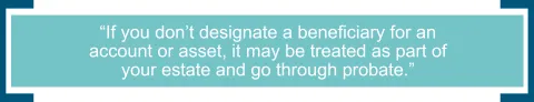 If you don’t designate a beneficiary for an account or asset, it may be treated as part of your estate and go through probate. 