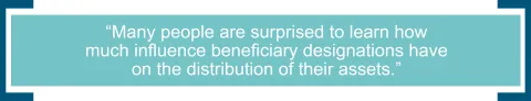 Many people are surprised to learn how much influence beneficiary designations have on the distribution of their assets. 