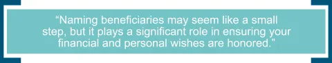 Naming beneficiaries may seem like a small step, but it plays a significant role in ensuring your financial and personal wishes are honored. 