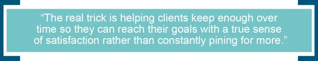 The real trick is helping clients keep enough over time so they can reach their goals with a true sense of satisfaction rather than constantly pining for more.