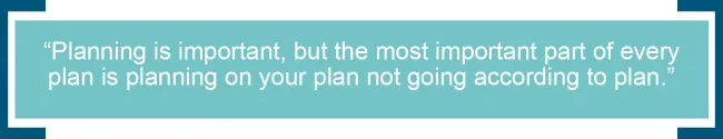 Planning is important, but the most important part of every plan is planning on your plan not going according to plan.