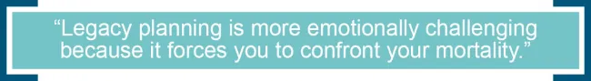 Legacy planning is more emotionally challenging because it forces you to confront your mortality. 