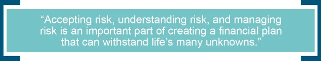 Accepting risk, understanding risk, and managing risk is an important part of creating a financial plan