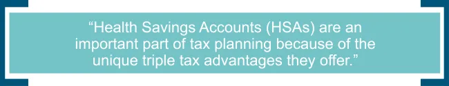 Health Savings Accounts (HSAs) are an important part of tax planning because of the unique triple tax advantages they offer. 