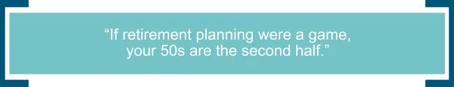 If retirement planning were a game, your 50s are the second half.