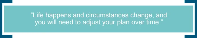 Life happens and circumstances change, and you will need to adjust your plan over time. 