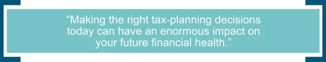 Additionally, making the right tax-planning decisions today can have an enormous impact on your future financial health.