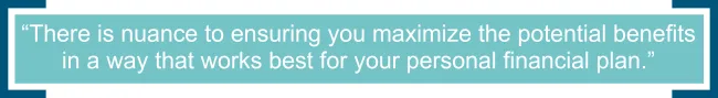 There is nuance to ensuring you maximize the potential benefits in a way that works best for your personal financial plan. 
