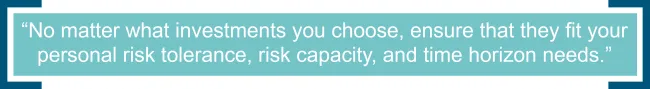 No matter what investments you choose, ensure that they fit your personal risk tolerance, risk capacity, and time horizon needs. 