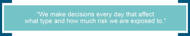 We make decisions every day that affect what type and how much risk we are exposed to. 