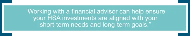 Working with a financial advisor can help ensure your HSA investments are aligned with your short-term needs and long-term goals