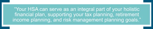 Your HSA can serve as an integral part of your holistic financial plan, supporting your tax planning, retirement income planning, and risk management planning goals.jpg