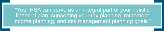 Your HSA can serve as an integral part of your holistic financial plan, supporting your tax planning, retirement income planning, and risk management planning goals